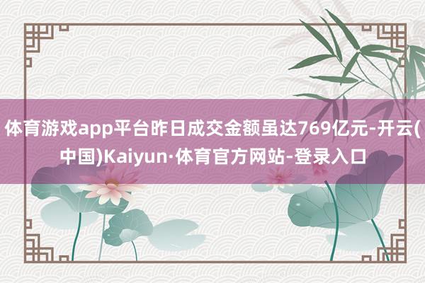 体育游戏app平台昨日成交金额虽达769亿元-开云(中国)Kaiyun·体育官方网站-登录入口