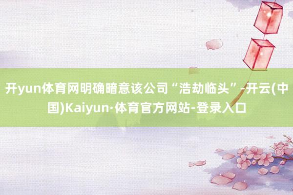 开yun体育网明确暗意该公司“浩劫临头”-开云(中国)Kaiyun·体育官方网站-登录入口