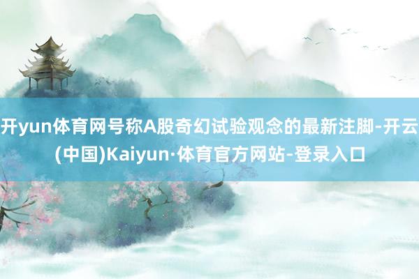 开yun体育网号称A股奇幻试验观念的最新注脚-开云(中国)Kaiyun·体育官方网站-登录入口