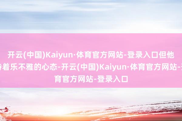 开云(中国)Kaiyun·体育官方网站-登录入口但他依然保持着乐不雅的心态-开云(中国)Kaiyun·体育官方网站-登录入口