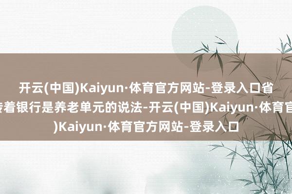 开云(中国)Kaiyun·体育官方网站-登录入口省直机关中以致流传着银行是养老单元的说法-开云(中国)Kaiyun·体育官方网站-登录入口