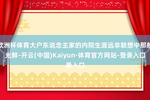 欧洲杯体育大户东说念主家的内院生涯远非联想中那般光鲜-开云(中国)Kaiyun·体育官方网站-登录入口