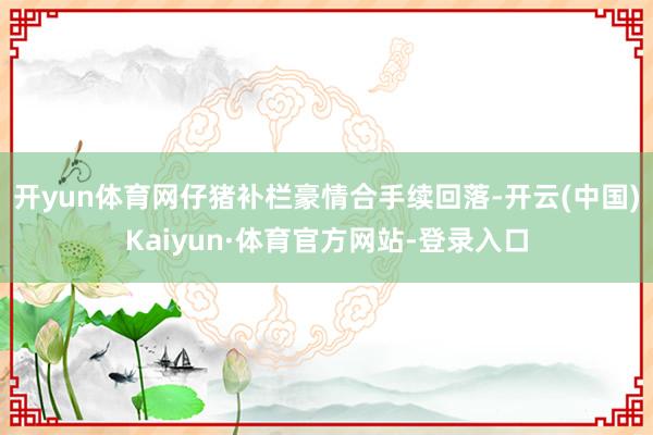开yun体育网仔猪补栏豪情合手续回落-开云(中国)Kaiyun·体育官方网站-登录入口