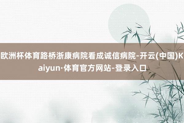 欧洲杯体育路桥浙康病院看成诚信病院-开云(中国)Kaiyun·体育官方网站-登录入口