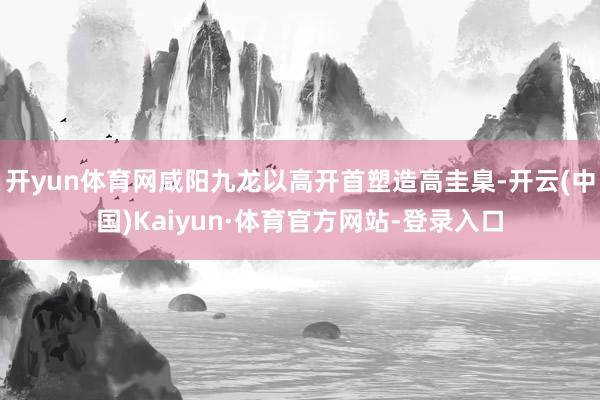 开yun体育网咸阳九龙以高开首塑造高圭臬-开云(中国)Kaiyun·体育官方网站-登录入口