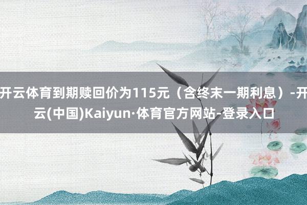 开云体育到期赎回价为115元(含终末一期利息)-开云(中国)Kaiyun·体育官方网站-登录入口