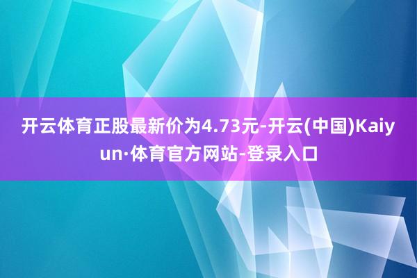 开云体育正股最新价为4.73元-开云(中国)Kaiyun·体育官方网站-登录入口