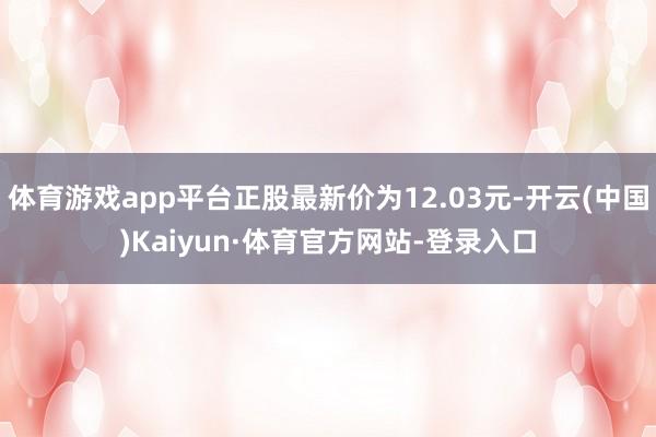 体育游戏app平台正股最新价为12.03元-开云(中国)Kaiyun·体育官方网站-登录入口