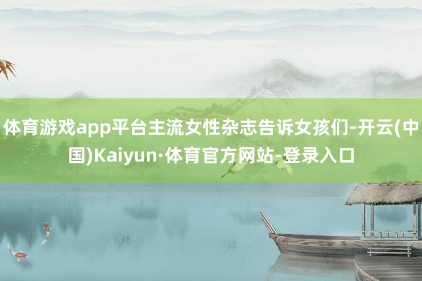 体育游戏app平台主流女性杂志告诉女孩们-开云(中国)Kaiyun·体育官方网站-登录入口