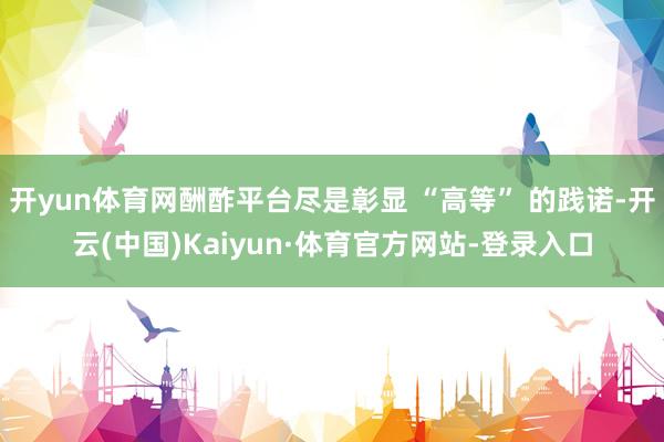 开yun体育网酬酢平台尽是彰显 “高等” 的践诺-开云(中国)Kaiyun·体育官方网站-登录入口