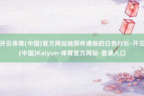 开云体育(中国)官方网站她那件通俗的白色衬衫-开云(中国)Kaiyun·体育官方网站-登录入口