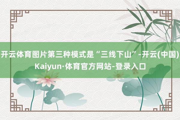 开云体育图片第三种模式是“三线下山”-开云(中国)Kaiyun·体育官方网站-登录入口
