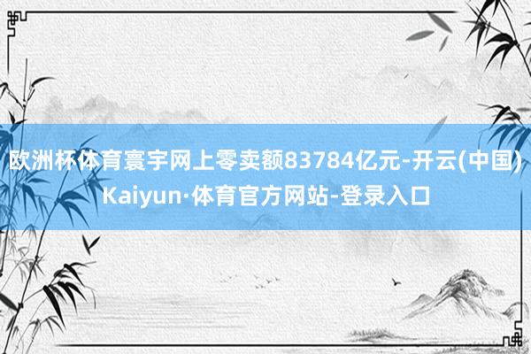 欧洲杯体育寰宇网上零卖额83784亿元-开云(中国)Kaiyun·体育官方网站-登录入口