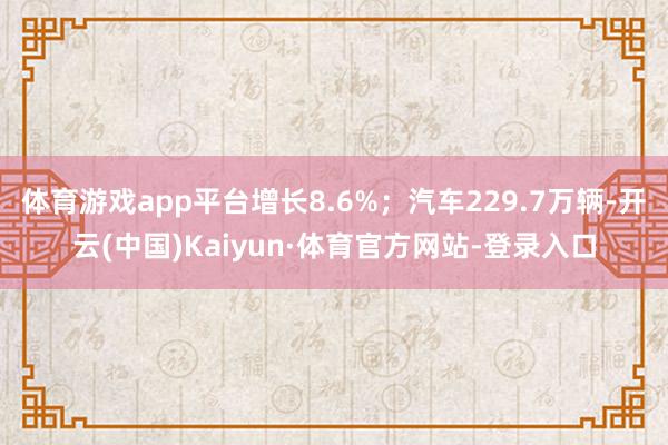 体育游戏app平台增长8.6%;汽车229.7万辆-开云(中国)Kaiyun·体育官方网站-登录入口
