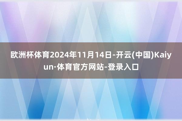 欧洲杯体育2024年11月14日-开云(中国)Kaiyun·体育官方网站-登录入口