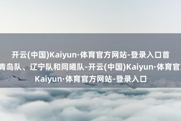 开云(中国)Kaiyun·体育官方网站-登录入口首钢队、新疆队、青岛队、辽宁队和同曦队-开云(中国)Kaiyun·体育官方网站-登录入口
