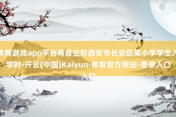 体育游戏app平台有音尘称西安市长安区某小学学生入学时-开云(中国)Kaiyun·体育官方网站-登录入口