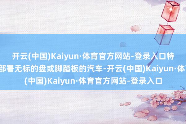 开云(中国)Kaiyun·体育官方网站-登录入口特斯拉正在研讨大规模部署无标的盘或脚踏板的汽车-开云(中国)Kaiyun·体育官方网站-登录入口