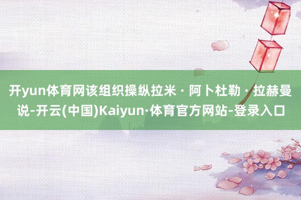 开yun体育网该组织操纵拉米 · 阿卜杜勒 · 拉赫曼说-开云(中国)Kaiyun·体育官方网站-登录入口