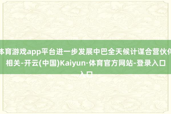 体育游戏app平台进一步发展中巴全天候计谋合营伙伴相关-开云(中国)Kaiyun·体育官方网站-登录入口