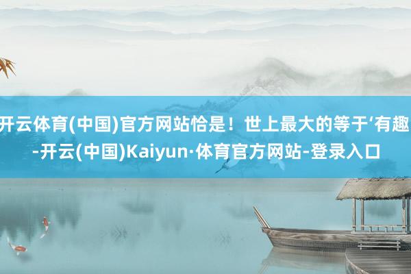 开云体育(中国)官方网站恰是！世上最大的等于‘有趣’-开云(中国)Kaiyun·体育官方网站-登录入口