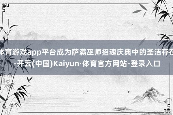 体育游戏app平台成为萨满巫师招魂庆典中的圣洁存在-开云(中国)Kaiyun·体育官方网站-登录入口