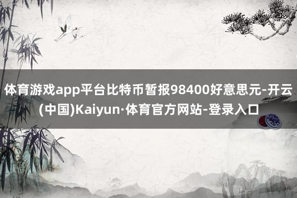 体育游戏app平台比特币暂报98400好意思元-开云(中国)Kaiyun·体育官方网站-登录入口