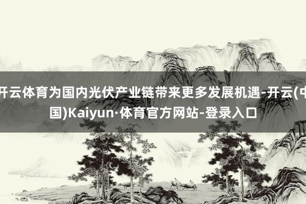 开云体育为国内光伏产业链带来更多发展机遇-开云(中国)Kaiyun·体育官方网站-登录入口