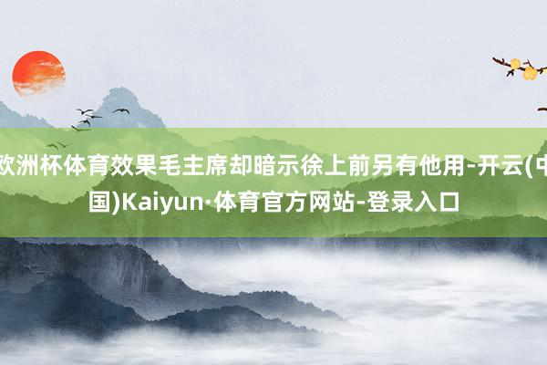 欧洲杯体育效果毛主席却暗示徐上前另有他用-开云(中国)Kaiyun·体育官方网站-登录入口