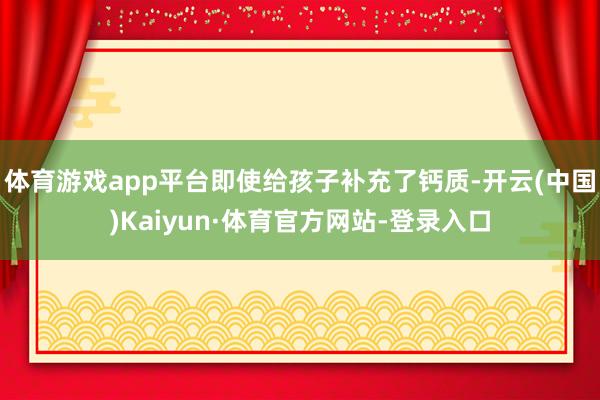 体育游戏app平台即使给孩子补充了钙质-开云(中国)Kaiyun·体育官方网站-登录入口