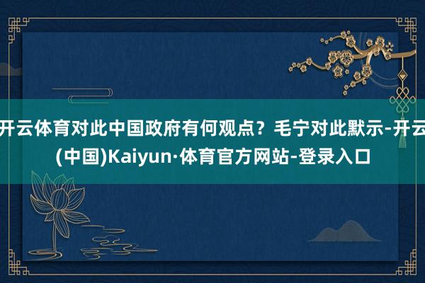 开云体育对此中国政府有何观点?毛宁对此默示-开云(中国)Kaiyun·体育官方网站-登录入口