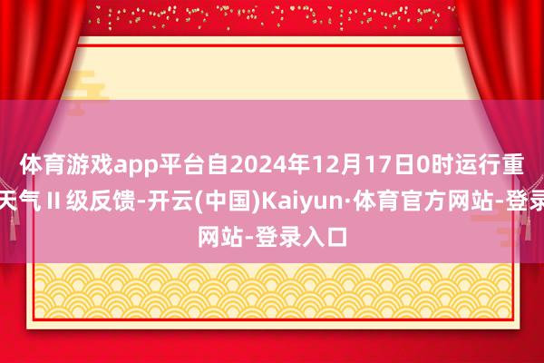 体育游戏app平台自2024年12月17日0时运行重沾污天气Ⅱ级反馈-开云(中国)Kaiyun·体育官方网站-登录入口