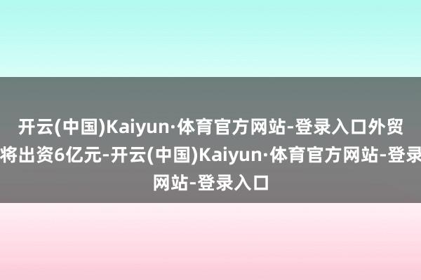 开云(中国)Kaiyun·体育官方网站-登录入口外贸信赖将出资6亿元-开云(中国)Kaiyun·体育官方网站-登录入口