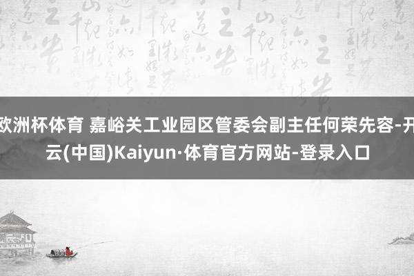 欧洲杯体育 嘉峪关工业园区管委会副主任何荣先容-开云(中国)Kaiyun·体育官方网站-登录入口
