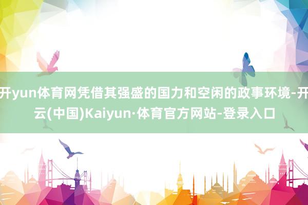 开yun体育网凭借其强盛的国力和空闲的政事环境-开云(中国)Kaiyun·体育官方网站-登录入口