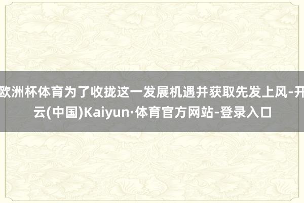 欧洲杯体育为了收拢这一发展机遇并获取先发上风-开云(中国)Kaiyun·体育官方网站-登录入口