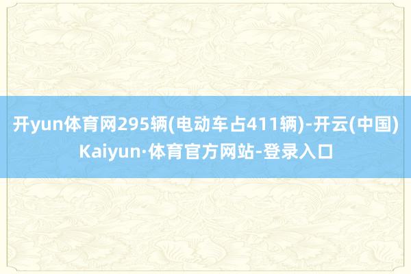 开yun体育网295辆(电动车占411辆)-开云(中国)Kaiyun·体育官方网站-登录入口