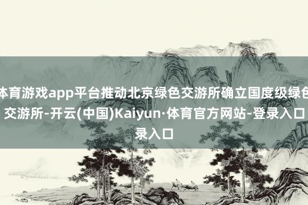 体育游戏app平台推动北京绿色交游所确立国度级绿色交游所-开云(中国)Kaiyun·体育官方网站-登录入口