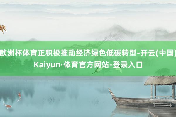 欧洲杯体育正积极推动经济绿色低碳转型-开云(中国)Kaiyun·体育官方网站-登录入口