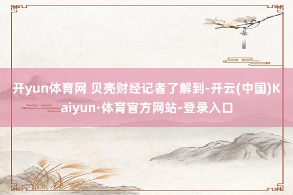 开yun体育网 贝壳财经记者了解到-开云(中国)Kaiyun·体育官方网站-登录入口