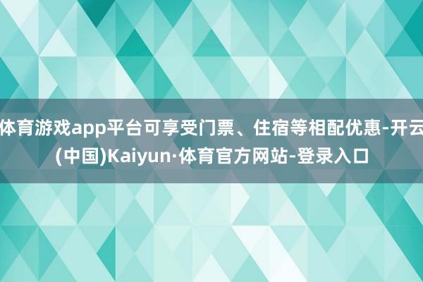 体育游戏app平台可享受门票、住宿等相配优惠-开云(中国)Kaiyun·体育官方网站-登录入口
