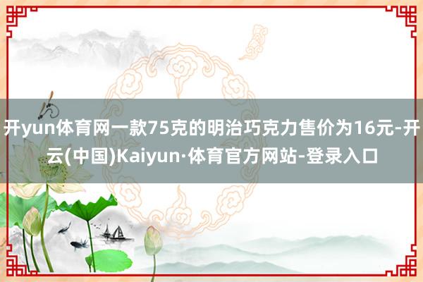开yun体育网一款75克的明治巧克力售价为16元-开云(中国)Kaiyun·体育官方网站-登录入口