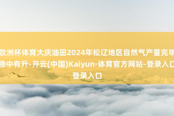 欧洲杯体育大庆油田2024年松辽地区自然气产量完毕稳中有升-开云(中国)Kaiyun·体育官方网站-登录入口