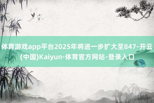 体育游戏app平台2025年将进一步扩大至847-开云(中国)Kaiyun·体育官方网站-登录入口
