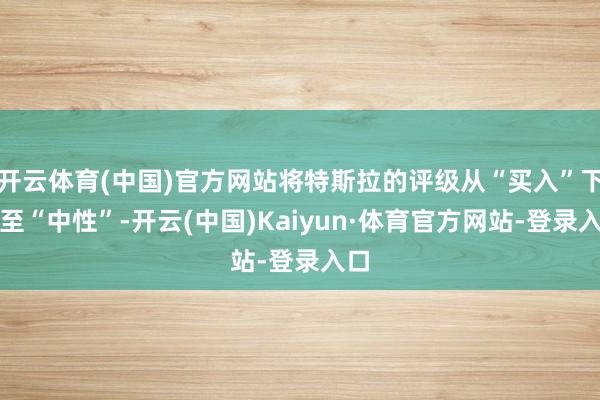 开云体育(中国)官方网站将特斯拉的评级从“买入”下调至“中性”-开云(中国)Kaiyun·体育官方网站-登录入口