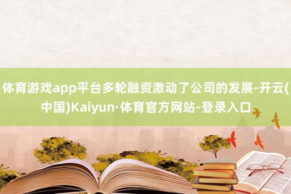 体育游戏app平台多轮融资激动了公司的发展-开云(中国)Kaiyun·体育官方网站-登录入口