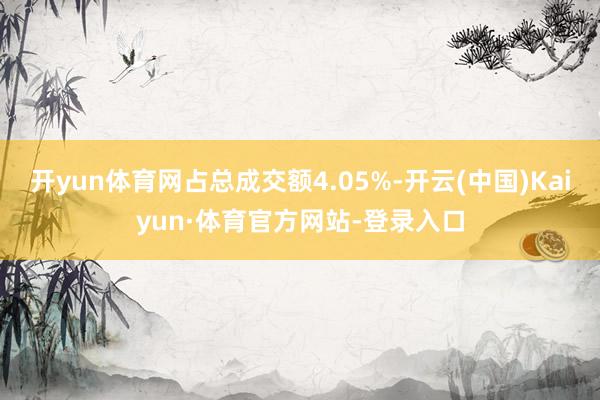 开yun体育网占总成交额4.05%-开云(中国)Kaiyun·体育官方网站-登录入口