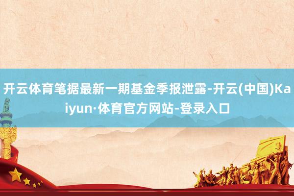 开云体育笔据最新一期基金季报泄露-开云(中国)Kaiyun·体育官方网站-登录入口
