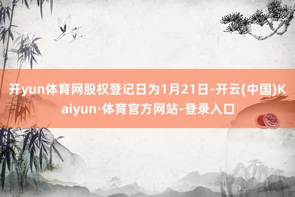 开yun体育网股权登记日为1月21日-开云(中国)Kaiyun·体育官方网站-登录入口