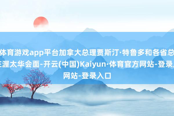 体育游戏app平台加拿大总理贾斯汀·特鲁多和各省总理在渥太华会面-开云(中国)Kaiyun·体育官方网站-登录入口
